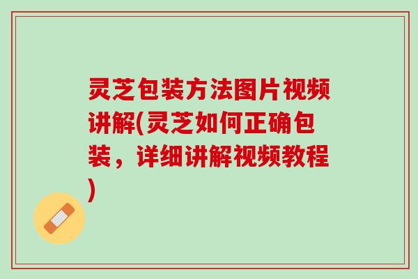 灵芝包装方法图片视频讲解(灵芝如何正确包装，详细讲解视频教程)