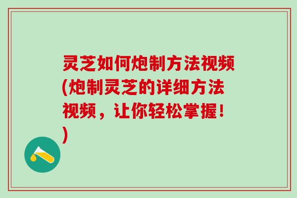 灵芝如何炮制方法视频(炮制灵芝的详细方法视频，让你轻松掌握！)