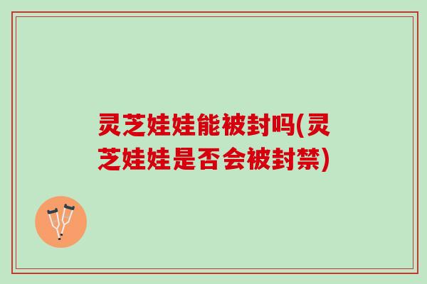 灵芝娃娃能被封吗(灵芝娃娃是否会被封禁) 灵芝娃娃能被封吗(灵芝娃娃是否会被封禁)