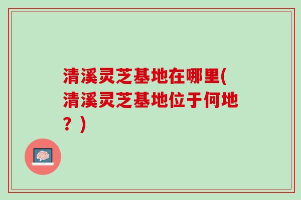清溪灵芝基地在哪里(清溪灵芝基地位于何地？)