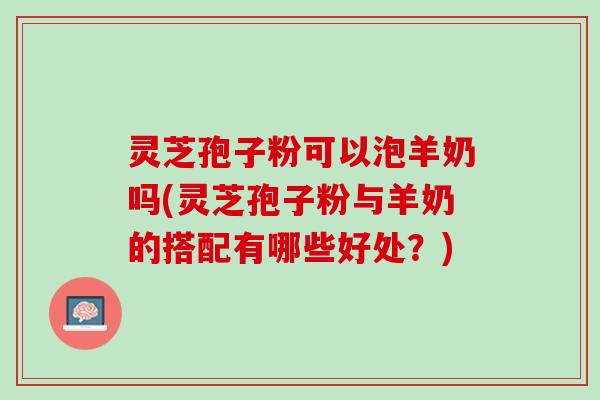 灵芝孢子粉可以泡羊奶吗(灵芝孢子粉与羊奶的搭配有哪些好处？)