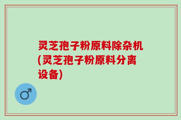 灵芝孢子粉原料除杂机(灵芝孢子粉原料分离设备)