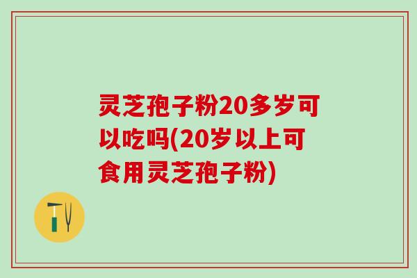 灵芝孢子粉20多岁可以吃吗(20岁以上可食用灵芝孢子粉)