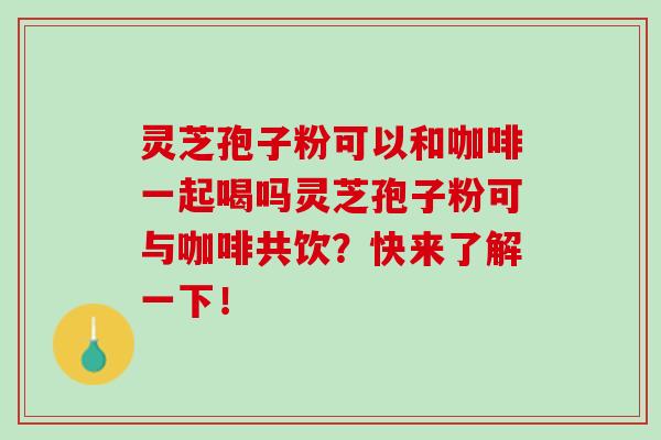 灵芝孢子粉可以和咖啡一起喝吗灵芝孢子粉可与咖啡共饮？快来了解一下！