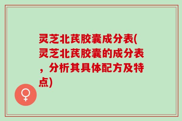 灵芝北芪胶囊成分表(灵芝北芪胶囊的成分表，分析其具体配方及特点)