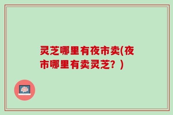 灵芝哪里有夜市卖(夜市哪里有卖灵芝?) 灵芝哪里有夜市卖(夜市哪里有卖灵芝?)