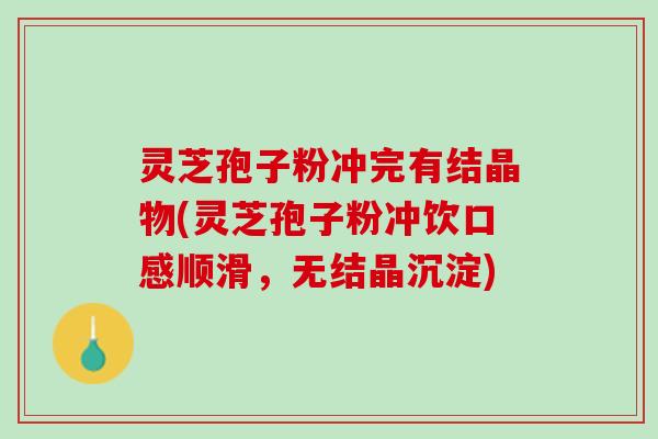 灵芝孢子粉冲完有结晶物(灵芝孢子粉冲饮口感顺滑，无结晶沉淀)