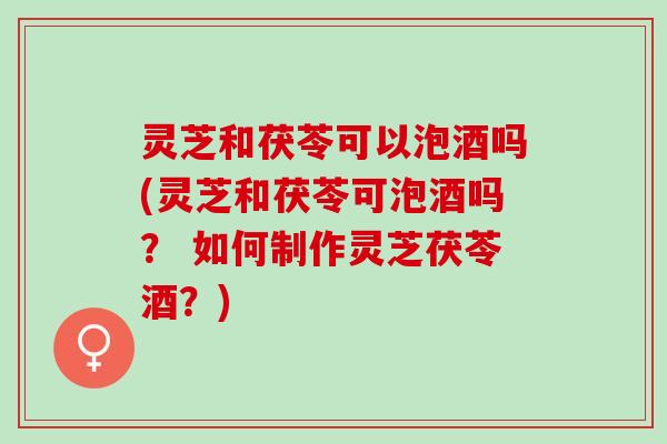灵芝和茯苓可以泡酒吗(灵芝和茯苓可泡酒吗? 如何制作灵芝茯苓酒?) 灵芝和茯苓可以泡酒吗(灵芝和茯苓可泡酒吗? 如何制作灵芝茯苓酒?)