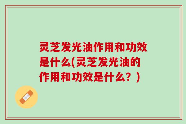 灵芝发光油作用和功效是什么(灵芝发光油的作用和功效是什么？)