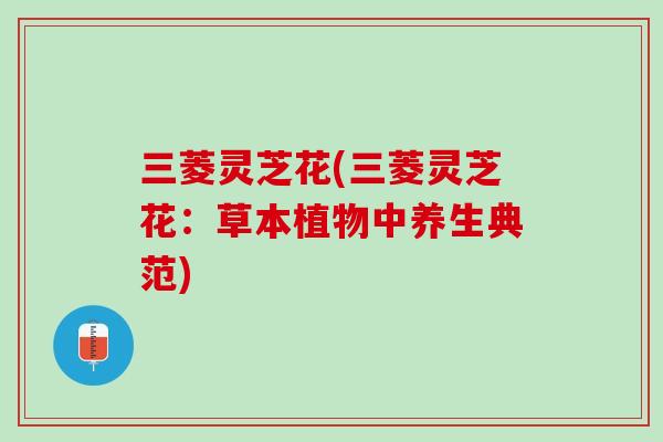 三菱灵芝花(三菱灵芝花:草本植物中养生典范) 三菱灵芝花(三菱灵芝花:草本植物中养生典范)