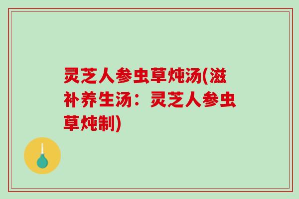 灵芝人参虫草炖汤(滋补养生汤：灵芝人参虫草炖制)