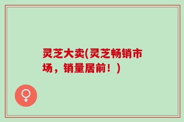 灵芝大卖(灵芝畅销市场,销量居前!) 灵芝大卖(灵芝畅销市场,销量居前!)