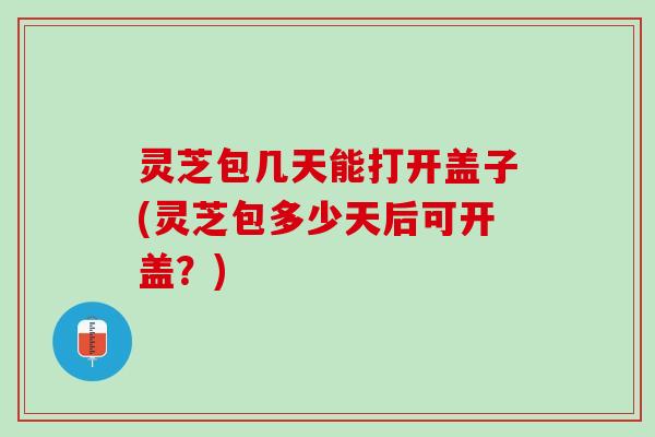 灵芝包几天能打开盖子(灵芝包多少天后可开盖？)
