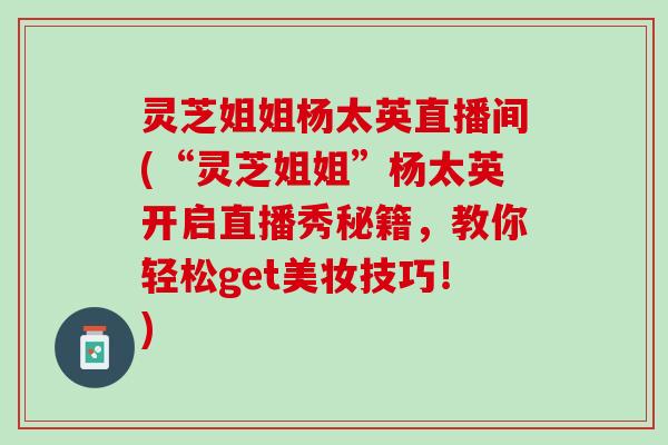灵芝姐姐杨太英直播间(“灵芝姐姐”杨太英开启直播秀秘籍,教你轻松get美妆技巧!) 灵芝姐姐杨太英直播间(“灵芝姐姐”杨太英开启直播秀秘籍,教你轻松get美妆技巧!)