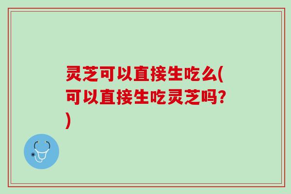 灵芝可以直接生吃么(可以直接生吃灵芝吗？)