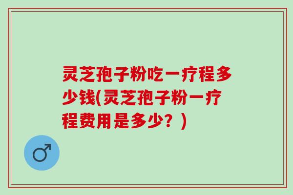 灵芝孢子粉吃一疗程多少钱(灵芝孢子粉一疗程费用是多少？)