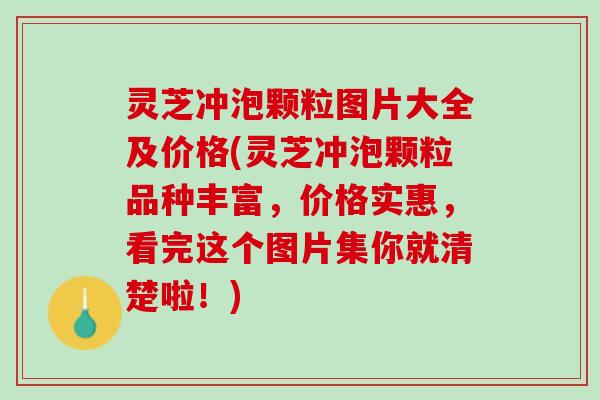 灵芝冲泡颗粒图片大全及价格(灵芝冲泡颗粒品种丰富，价格实惠，看完这个图片集你就清楚啦！)
