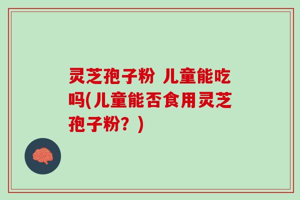灵芝孢子粉 儿童能吃吗(儿童能否食用灵芝孢子粉？)