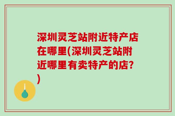 深圳灵芝站附近特产店在哪里(深圳灵芝站附近哪里有卖特产的店？)