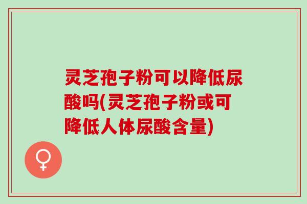 灵芝孢子粉可以降低尿酸吗(灵芝孢子粉或可降低人体尿酸含量)