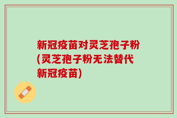 新冠疫苗对灵芝孢子粉(灵芝孢子粉无法替代新冠疫苗)