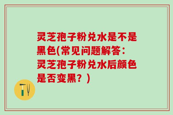 灵芝孢子粉兑水是不是黑色(常见问题解答：灵芝孢子粉兑水后颜色是否变黑？)