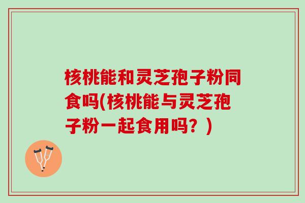核桃能和灵芝孢子粉同食吗(核桃能与灵芝孢子粉一起食用吗？)