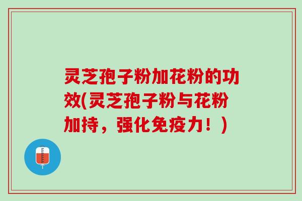 灵芝孢子粉加花粉的功效(灵芝孢子粉与花粉加持，强化免疫力！)