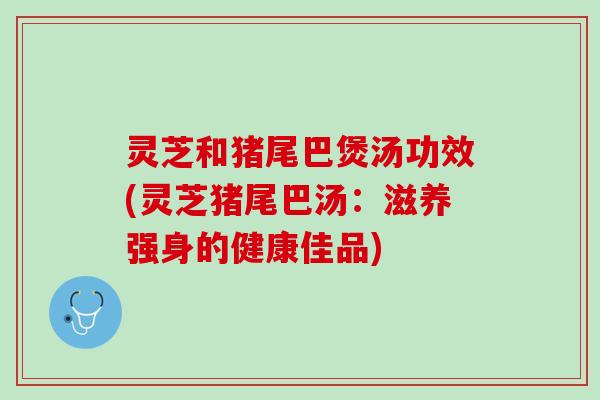 灵芝和猪尾巴煲汤功效(灵芝猪尾巴汤：滋养强身的健康佳品)
