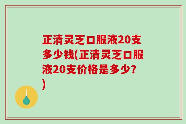 正清灵芝口服液20支多少钱(正清灵芝口服液20支价格是多少？)