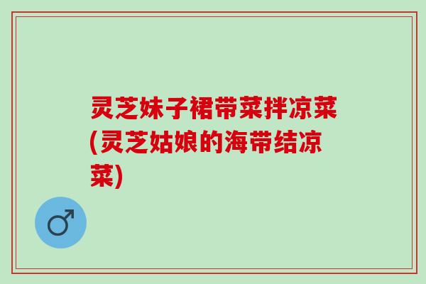 灵芝妹子裙带菜拌凉菜(灵芝姑娘的海带结凉菜)