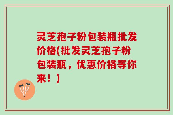灵芝孢子粉包装瓶批发价格(批发灵芝孢子粉包装瓶,优惠价格等你来!) 灵芝孢子粉包装瓶批发价格(批发灵芝孢子粉包装瓶,优惠价格等你来!)
