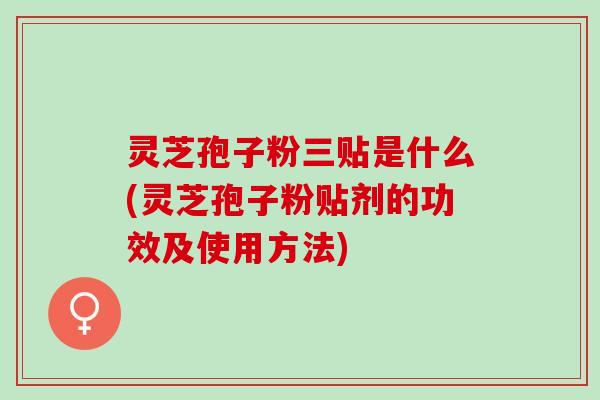 灵芝孢子粉三贴是什么(灵芝孢子粉贴剂的功效及使用方法)