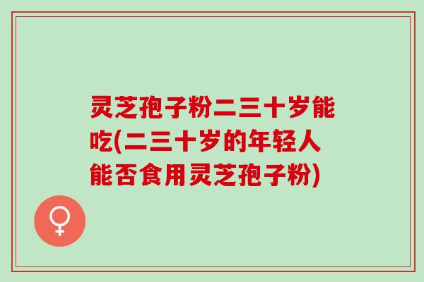 灵芝孢子粉二三十岁能吃(二三十岁的年轻人能否食用灵芝孢子粉) 灵芝孢子粉二三十岁能吃(二三十岁的年轻人能否食用灵芝孢子粉)