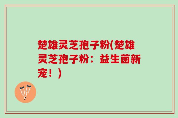 楚雄灵芝孢子粉(楚雄灵芝孢子粉:益生菌新宠!) 楚雄灵芝孢子粉(楚雄灵芝孢子粉:益生菌新宠!)
