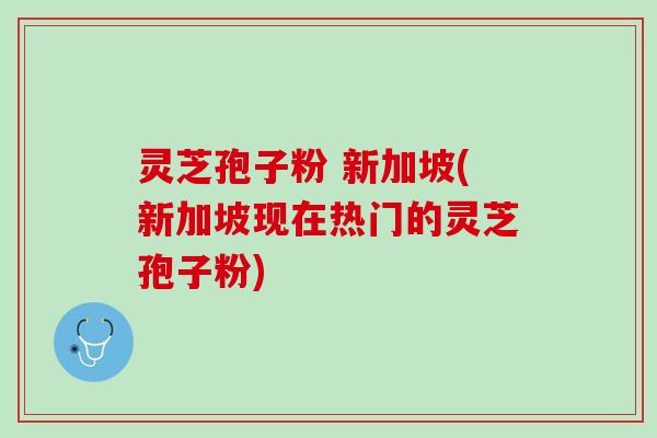 灵芝孢子粉 新加坡(新加坡现在热门的灵芝孢子粉)