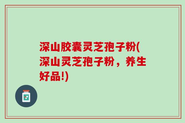 深山胶囊灵芝孢子粉(深山灵芝孢子粉，养生好品!)