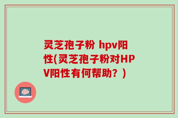 灵芝孢子粉 hpv阳性(灵芝孢子粉对HPV阳性有何帮助？)