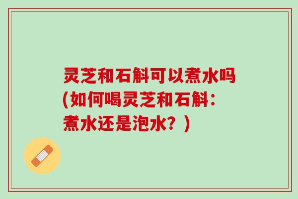 灵芝和石斛可以煮水吗(如何喝灵芝和石斛：煮水还是泡水？)