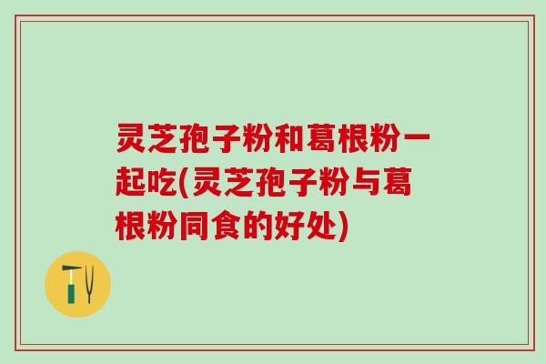 灵芝孢子粉和葛根粉一起吃(灵芝孢子粉与葛根粉同食的好处) 灵芝孢子粉和葛根粉一起吃(灵芝孢子粉与葛根粉同食的好处)