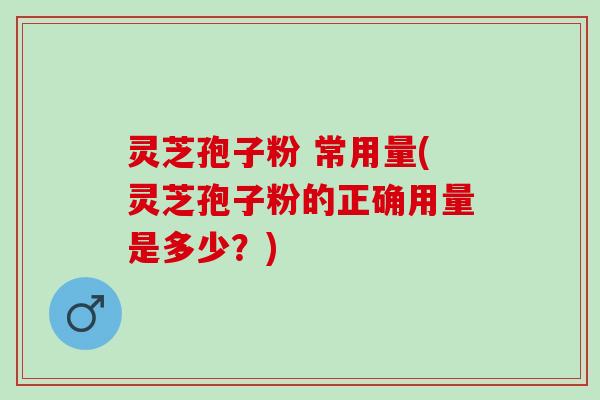 灵芝孢子粉 常用量(灵芝孢子粉的正确用量是多少？)
