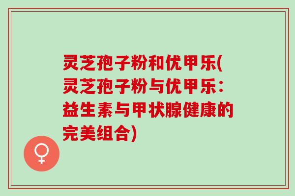 灵芝孢子粉和优甲乐(灵芝孢子粉与优甲乐：益生素与甲状腺健康的完美组合)