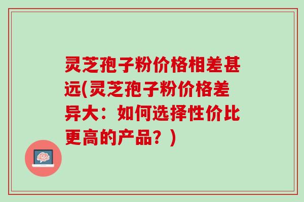 灵芝孢子粉价格相差甚远(灵芝孢子粉价格差异大：如何选择性价比更高的产品？)
