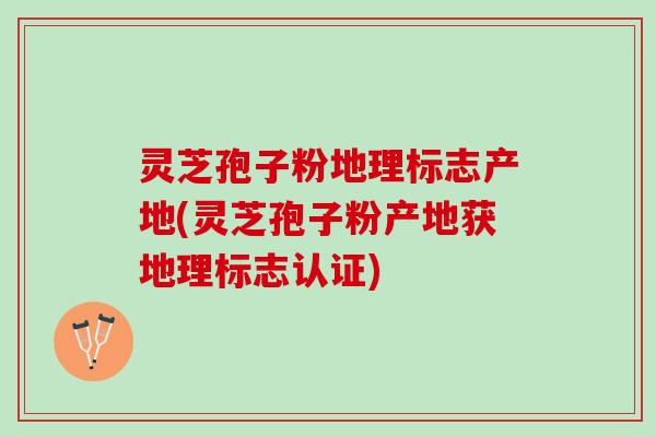 灵芝孢子粉地理标志产地(灵芝孢子粉产地获地理标志认证)