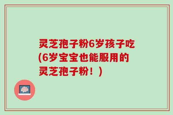 灵芝孢子粉6岁孩子吃(6岁宝宝也能服用的灵芝孢子粉！)