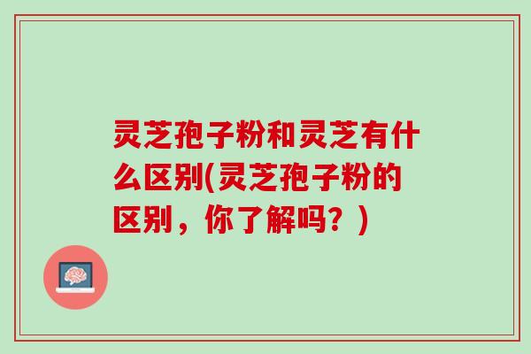 灵芝孢子粉和灵芝有什么区别(灵芝孢子粉的区别，你了解吗？)