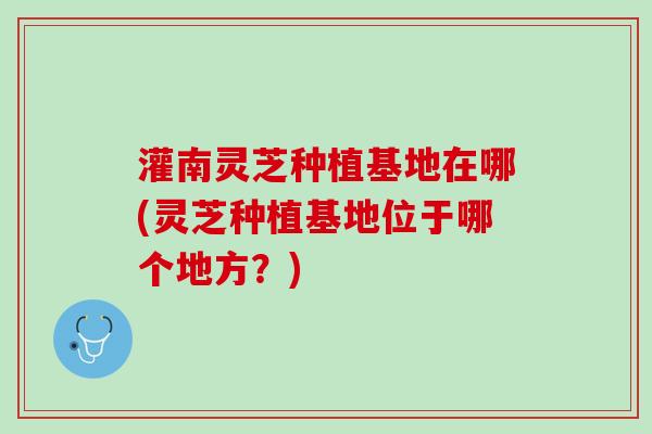 灌南灵芝种植基地在哪(灵芝种植基地位于哪个地方？)