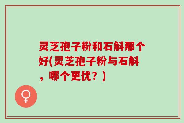 灵芝孢子粉和石斛那个好(灵芝孢子粉与石斛，哪个更优？)