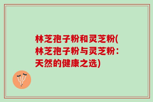 林芝孢子粉和灵芝粉(林芝孢子粉与灵芝粉：天然的健康之选)