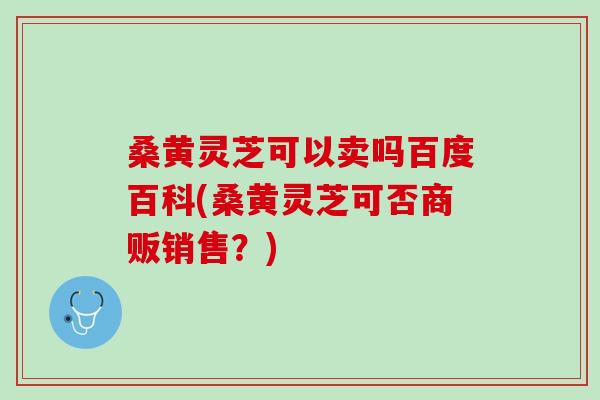 桑黄灵芝可以卖吗百度百科(桑黄灵芝可否商贩销售？)